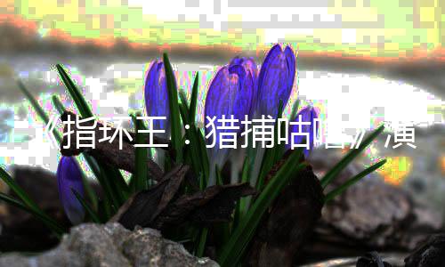 捕咕佩斯指阵容精灵环王回归猎噜 李王饰演演员公布