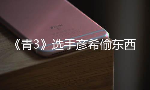 选手西视频曝直播指偷东偷戒回应彦希彦希光 青