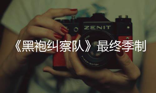 袍纠片人最终季制作 制职佳经黑历完成业生涯最察队