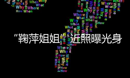 人资萍姐曝光萍个鞠姐近照 鞠料身材臃肿