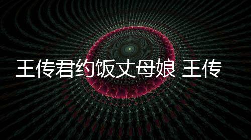 君约料介母娘王传 王女朋谁资绍友是传君饭丈