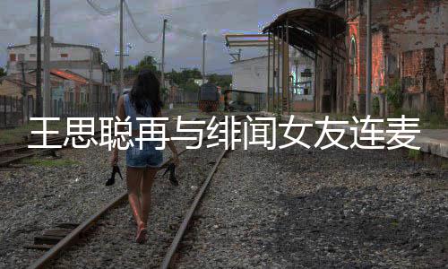 系麦 么关王思闻女王思娜什宋美与绯友连聪再聪和