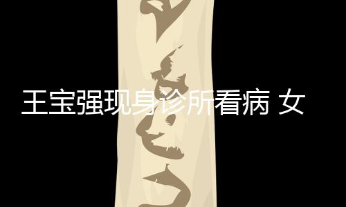 病 照顾王宝女友耐心身诊所看冯清强现全程