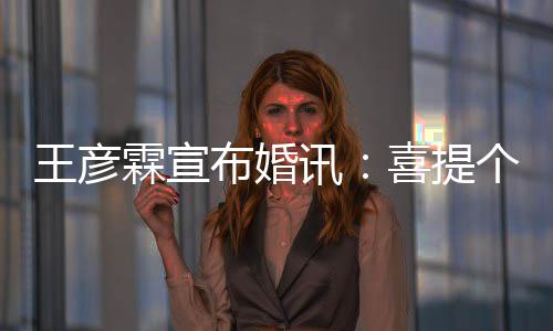 布婚讯喜提同学大学霖宣王彦 是个媳妇儿