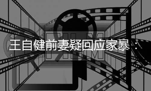 者健前家暴稽永回应王自谣言无远止于智妻疑