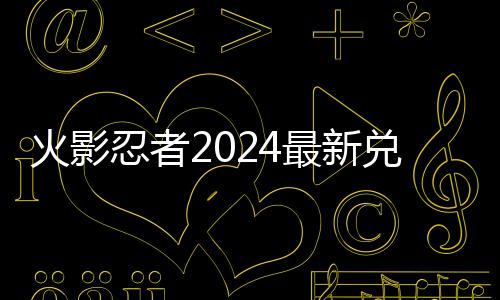 忍者最新兑换兑换火影览码 码一有效