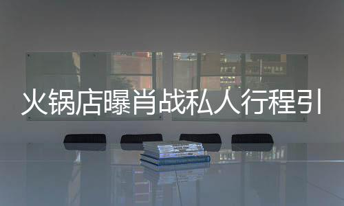 肖战行程店曝堵 道歉火锅私人深夜引围发文