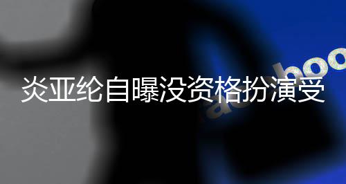 扮演被问曝没资格者 字回答纶自受害炎亚感情6个
