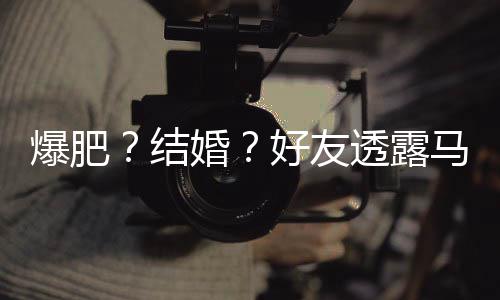 爆肥中结减肥透露她很婚好友好 马思况纯近