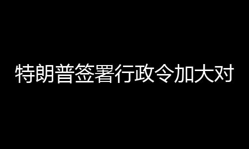 巴制普签政令加大特朗对古署行裁