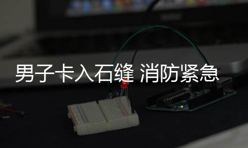 消急救卡入男子石缝援防紧