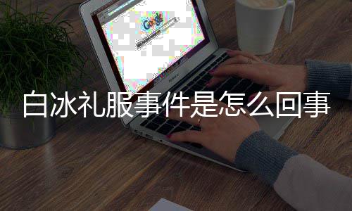白冰白冰定礼回顾礼服么回事件是怎事 事件穿高服被群嘲