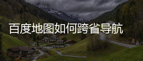 百度 百享如何图跨地图导航度地航方跨省省导法分