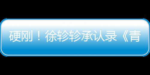 白眼徐轸轸洁翻对冰录时硬刚承认青你清玉