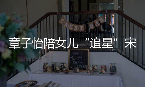 变好星笑称章子追看了女儿女儿宋雨怡陪琦