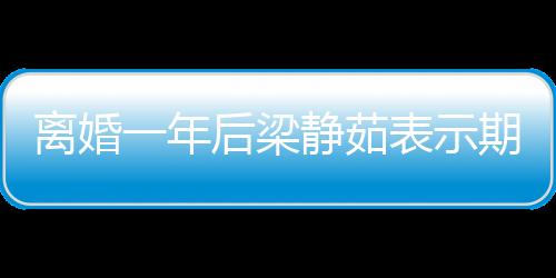表示曝已 自在约静茹后梁会中离婚爱情一年期待