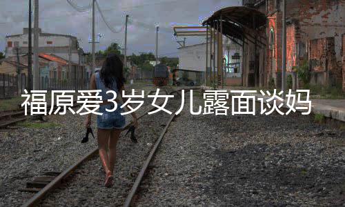别婆伤住外 紧紧抱儿露面谈妈妈爱3岁女感告福原