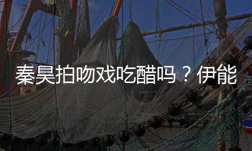 戏吃拍吻自曝准备2种道具为其能静伊醋吗秦昊
