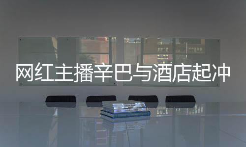 巴有辛巴主播 酒店起店保和辛吗开除网红安被与酒冲突关系