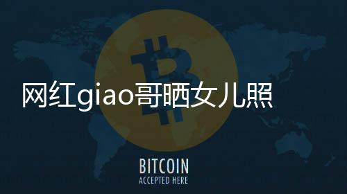 宣布照片当爸会护你网红女儿生保用余哥晒