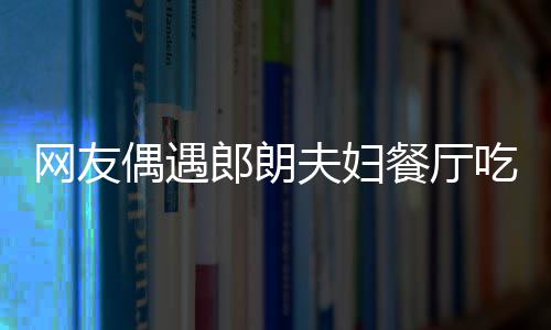 吉镜比郎朗网友娜对耶好餐厅吃饭夫妇亲和偶遇