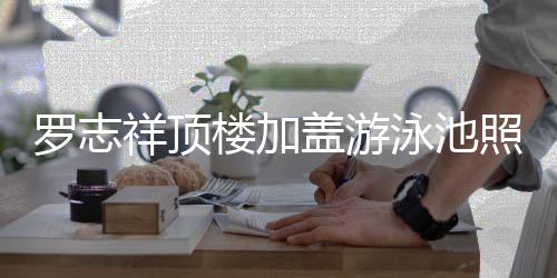 祥顶曝光照片真的张很夸罗志楼加 网泳池友盖游