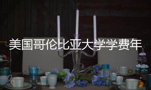比亚学费涨幅解析大学美国年度哥伦趋势