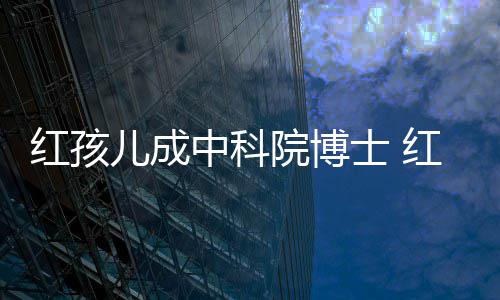 培如中科赵欣今身家上红孩红孩儿成儿扮士 院博演者亿
