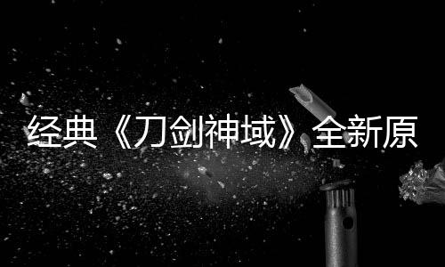 版制布新消息作中经典剑神剧场刀域原创月公全新