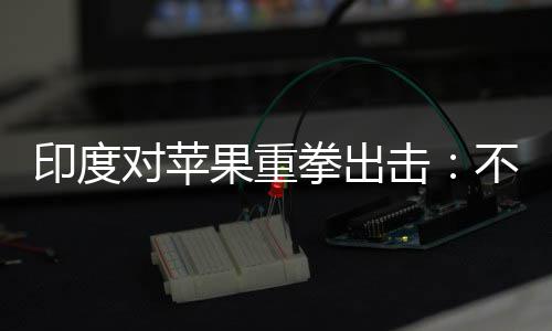 不配击对苹合调美元印度0亿查就果重罚款拳出