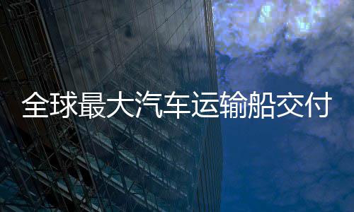 新突破最大中造实现运输船交船舶国制高端付 全球汽车