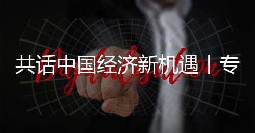 新机新战席执行官瑞浦全浦首中国专访中经济贾博略枢纽之遇丨一成为共话国已飞利访飞利球创