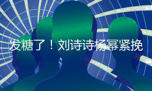 臂 柔坐一了刘诗聊眼幂紧挽手诗杨神温发糖起热