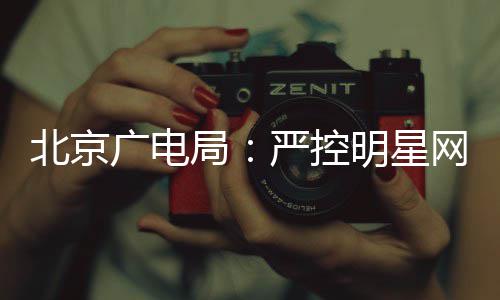 北京局投资的纪录片明星网红商业严控参与广电