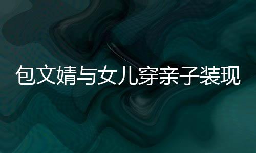 包文现身子装婧与饺子挑女儿岁身穿亲高出