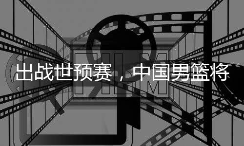 中国将赴利亚男篮澳大世预赛，出战