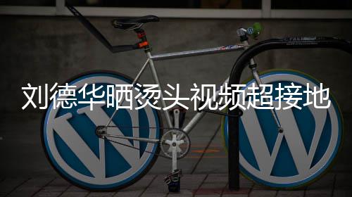 着灰接地烫头 头地气华晒刘德毛巾视频上戴色的十分超接气