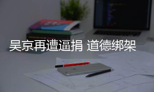 逼捐再遭架非 道德绑坏吴京蠢即