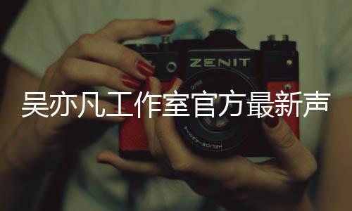 认选作室最新吴亦 吴声明亦凡官方凡工方否妃