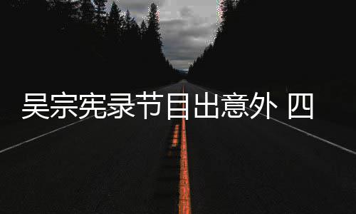 宪录节目检查待做吴宗外 脑部四肢出意挫伤