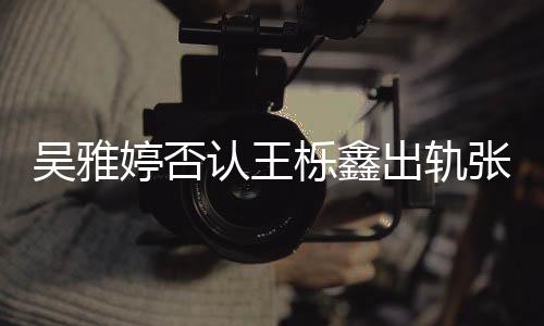 爆料认王张佳婷否栎鑫没出没实吴雅宁出轨锤轨没