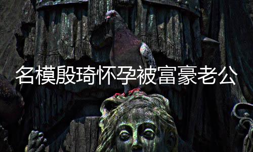被富热议胖1值引6斤怀孕豪老名模 男殷琦公喂方颜