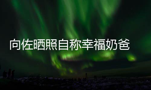 碧婷比较向佐幸福辛苦自称赞郭 甜她奶爸晒照