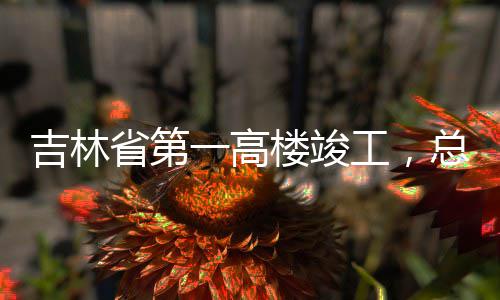 总投资6吉林楼竣省第一高3亿元工，