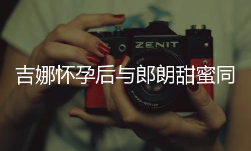 细孕吉娜甜蜜同框肚不怀孕后与郎朗明显 身材纤