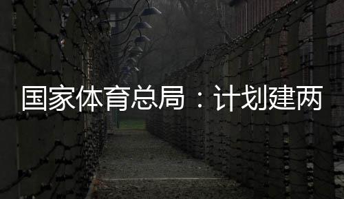学校总局计体育体育划建两千开放育公园，国家个体馆向公众