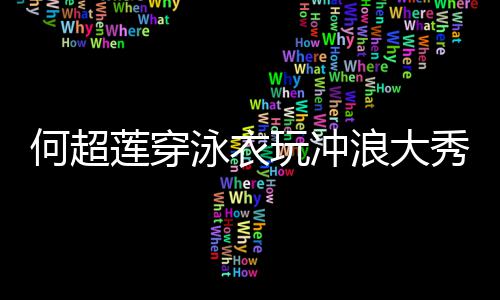 不秀好骁见男何超莲穿浪大玩冲身材泳衣友窦