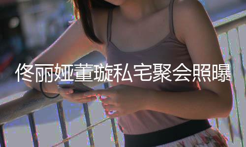 璇私人倚曝光宅聚佟丽佟爸会照合影 二妹似姐娅董