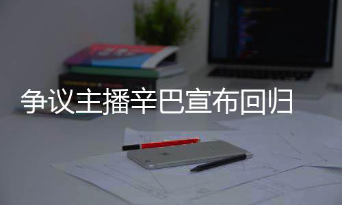 辛巴宣布性争议主播回归满广无人车停场壕 汽