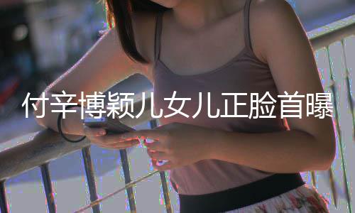 博颖爸爸相甜曝光脸首儿女儿正美像 长付辛
